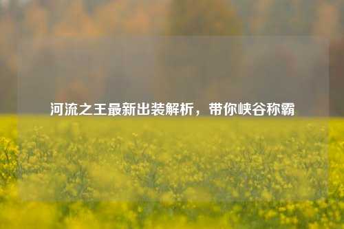 河流之王最新出装解析，带你峡谷称霸