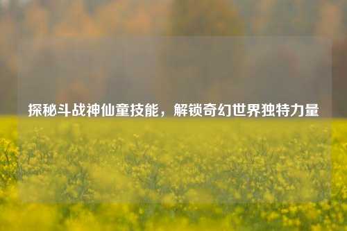 探秘斗战神仙童技能，解锁奇幻世界独特力量